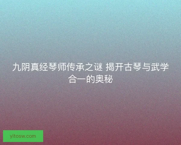九阴真经琴师传承之谜 揭开古琴与武学合一的奥秘