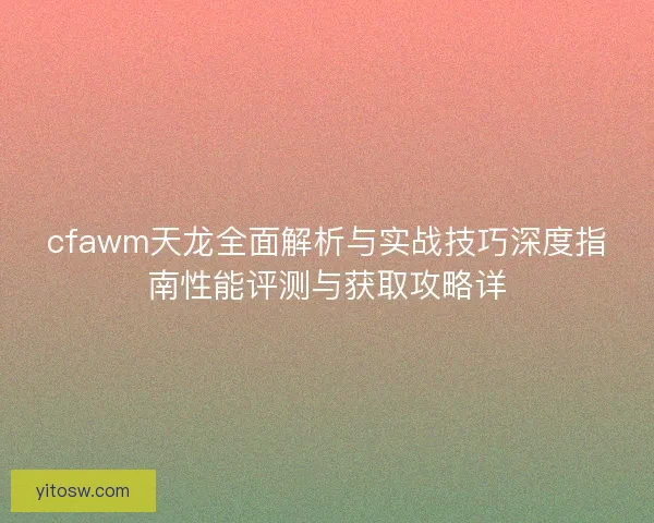cfawm天龙全面解析与实战技巧深度指南性能评测与获取攻略详
