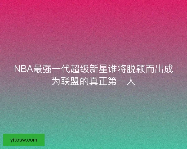 NBA最强一代超级新星谁将脱颖而出成为联盟的真正第一人
