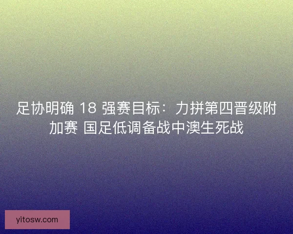 足协明确 18 强赛目标：力拼第四晋级附加赛 国足低调备战中澳生死战