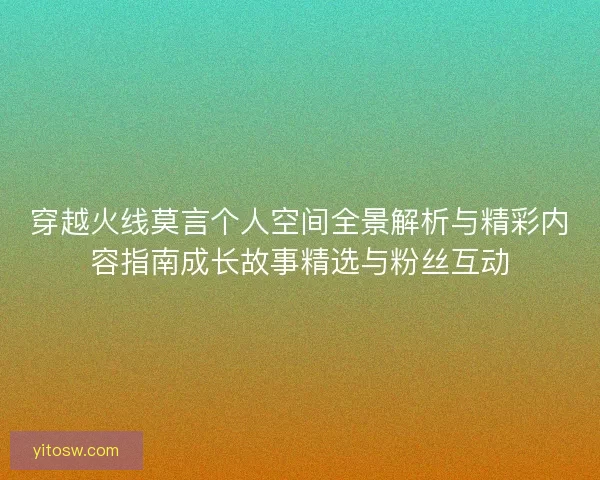 穿越火线莫言个人空间全景解析与精彩内容指南成长故事精选与粉丝互动