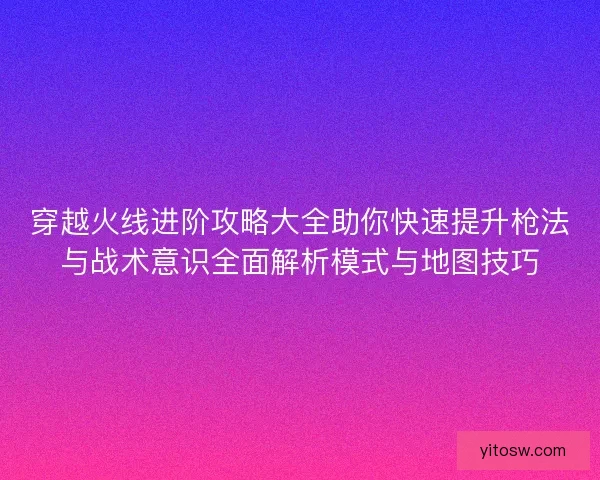 穿越火线进阶攻略大全助你快速提升枪法与战术意识全面解析模式与地图技巧