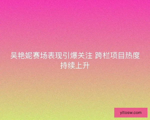 吴艳妮赛场表现引爆关注 跨栏项目热度持续上升