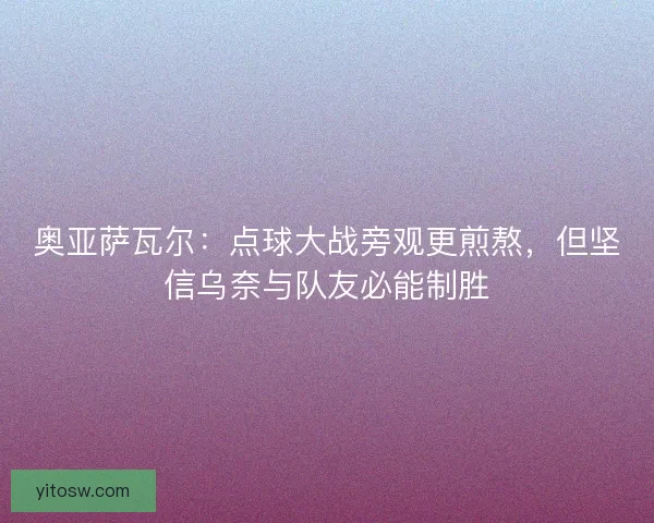 奥亚萨瓦尔：点球大战旁观更煎熬，但坚信乌奈与队友必能制胜