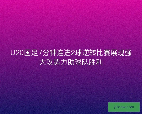 U20国足7分钟连进2球逆转比赛展现强大攻势力助球队胜利