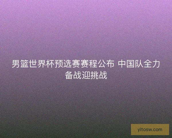 男篮世界杯预选赛赛程公布 中国队全力备战迎挑战